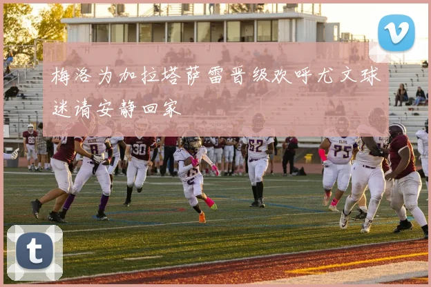 梅洛为加拉塔萨雷晋级欢呼尤文球迷请安静回家
