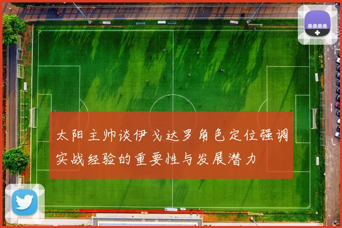 太阳主帅谈伊戈达罗角色定位强调实战经验的重要性与发展潜力
