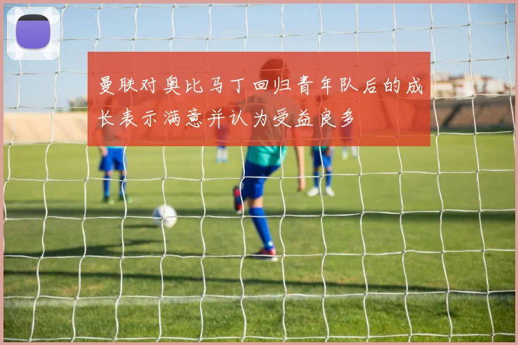 曼联对奥比马丁回归青年队后的成长表示满意并认为受益良多