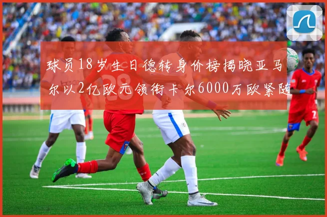 球员18岁生日德转身价榜揭晓亚马尔以2亿欧元领衔卡尔6000万欧紧随其后