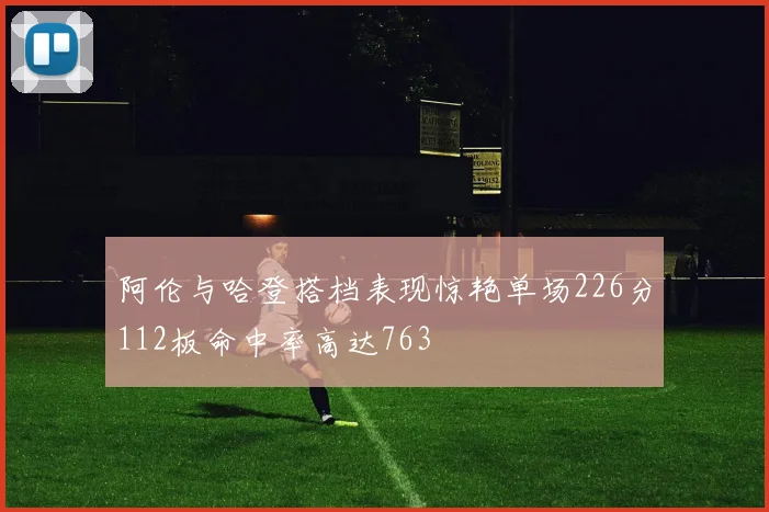 阿伦与哈登搭档表现惊艳单场226分112板命中率高达763