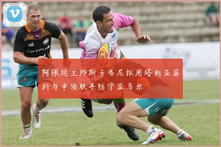 阿根廷主帅斯卡洛尼拟用塔利亚菲科与中场联手防守亚马尔