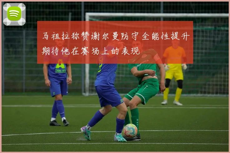 马祖拉称赞谢尔曼防守全能性提升期待他在赛场上的表现