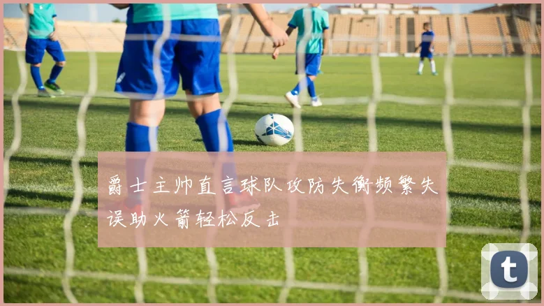 爵士主帅直言球队攻防失衡频繁失误助火箭轻松反击