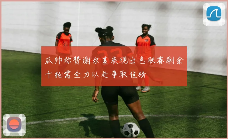 瓜帅称赞谢尔基表现出色联赛剩余十轮需全力以赴争取佳绩