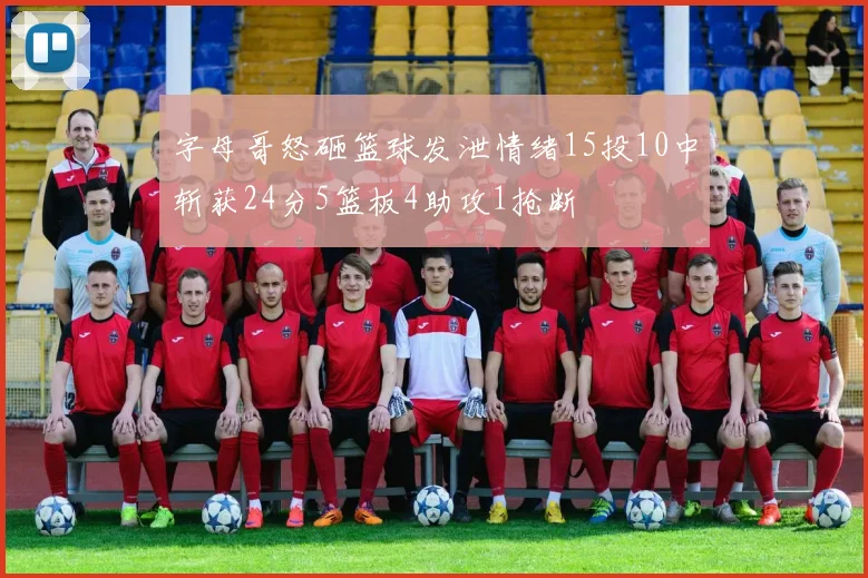 字母哥怒砸篮球发泄情绪15投10中斩获24分5篮板4助攻1抢断