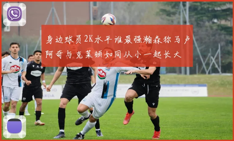 身边球员2K水平谁最强瀚森称马卢阿奇与克莱顿如同从小一起长大