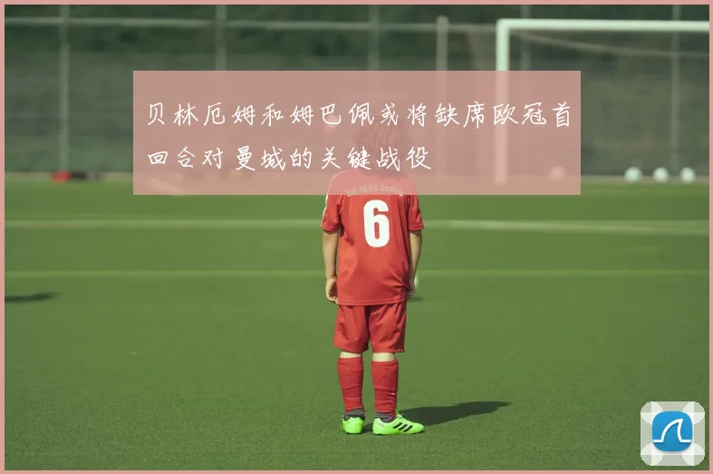 贝林厄姆和姆巴佩或将缺席欧冠首回合对曼城的关键战役