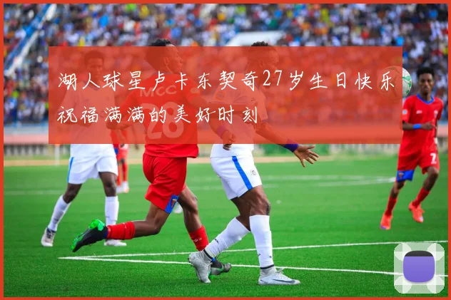 湖人球星卢卡东契奇27岁生日快乐祝福满满的美好时刻