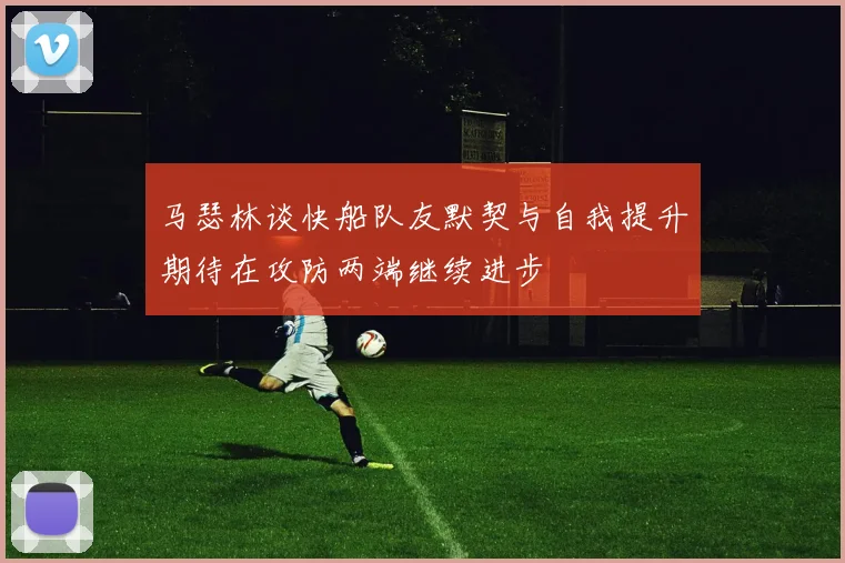 马瑟林谈快船队友默契与自我提升期待在攻防两端继续进步