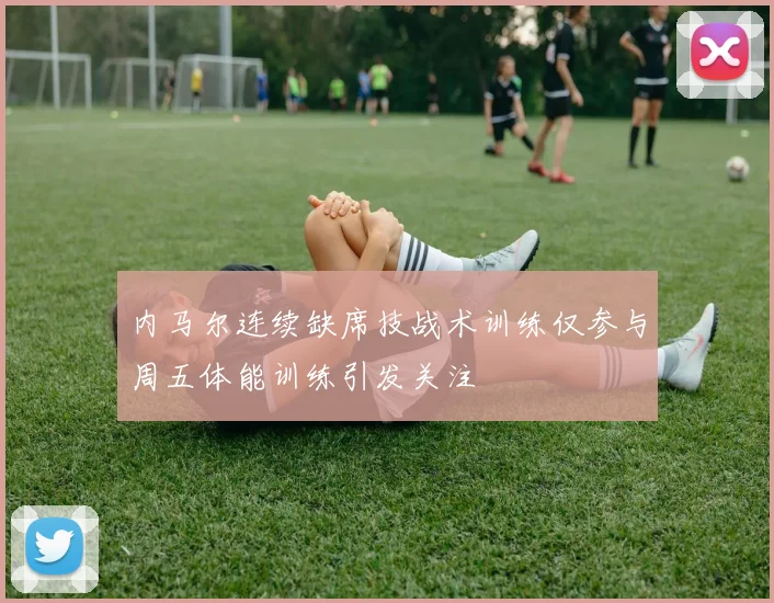 内马尔连续缺席技战术训练仅参与周五体能训练引发关注