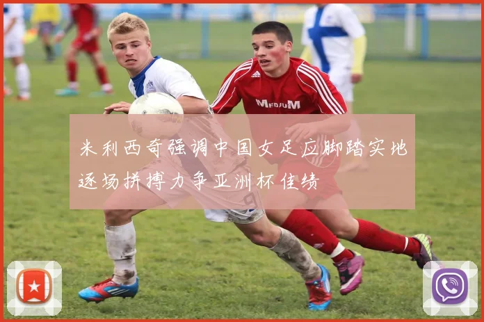 米利西奇强调中国女足应脚踏实地逐场拼搏力争亚洲杯佳绩