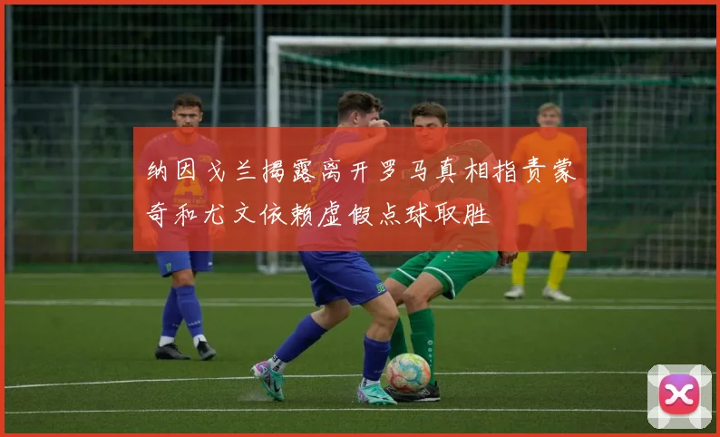纳因戈兰揭露离开罗马真相指责蒙奇和尤文依赖虚假点球取胜