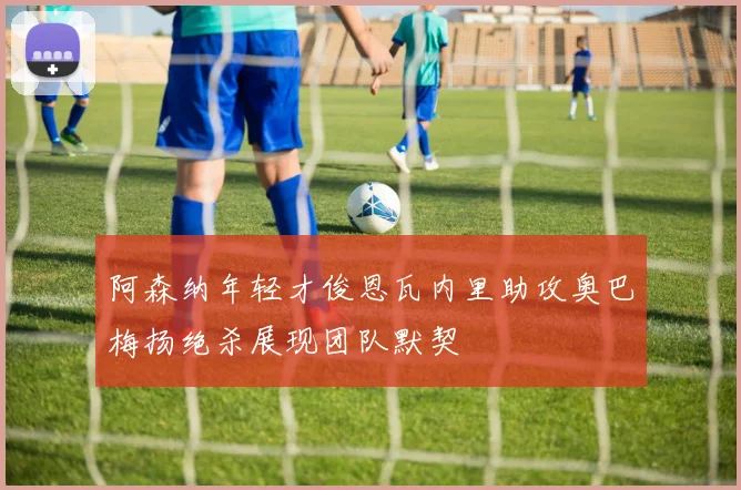 阿森纳年轻才俊恩瓦内里助攻奥巴梅扬绝杀展现团队默契
