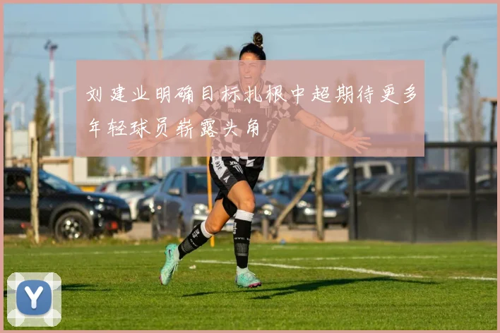 刘建业明确目标扎根中超期待更多年轻球员崭露头角