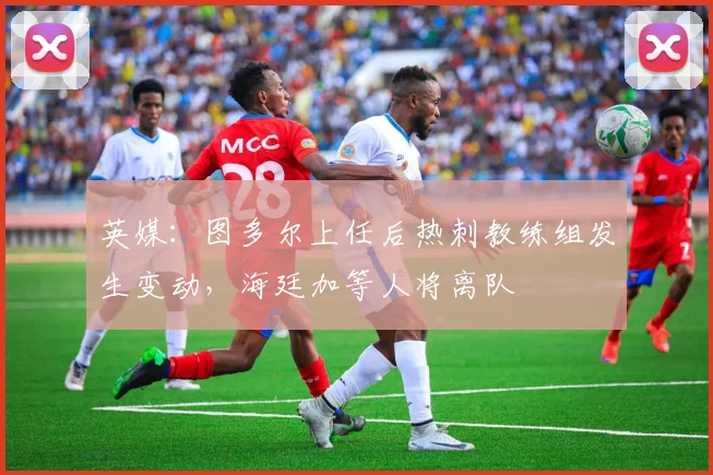 英媒：图多尔上任后热刺教练组发生变动，海廷加等人将离队