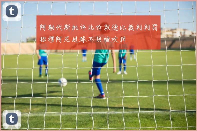 阿勒代斯批评北伦敦德比裁判判罚称穆阿尼进球不该被吹掉