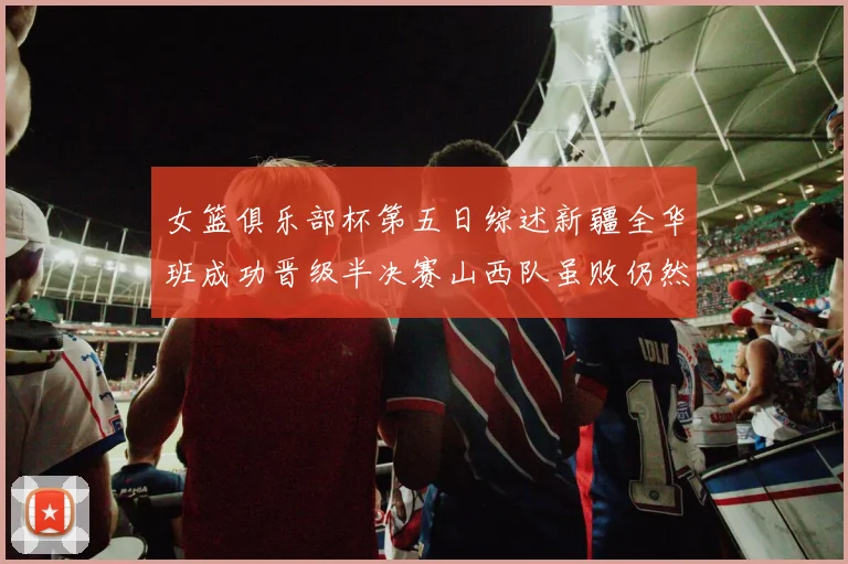 女篮俱乐部杯第五日综述新疆全华班成功晋级半决赛山西队虽败仍然晋级