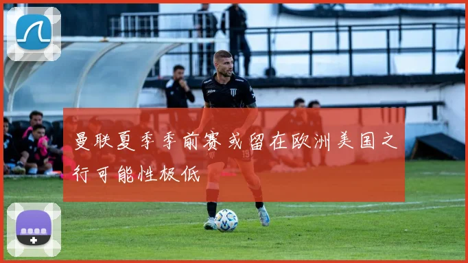 曼联夏季季前赛或留在欧洲美国之行可能性极低