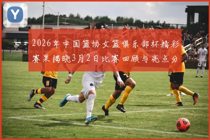 2026年中国篮协女篮俱乐部杯精彩赛果揭晓3月2日比赛回顾与亮点分析