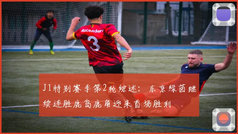 J1特别赛季第2轮综述：东京绿茵继续连胜鹿岛鹿角迎来首场胜利